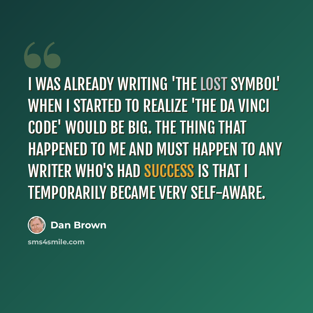 “I was already writing 'The Lost Symbol' when I started to realize 'The Da Vinci Code' would be big. The thing that happened to me and must happen to any writer who's had success is that I temporarily became very self-aware.” quote by Dan Brown