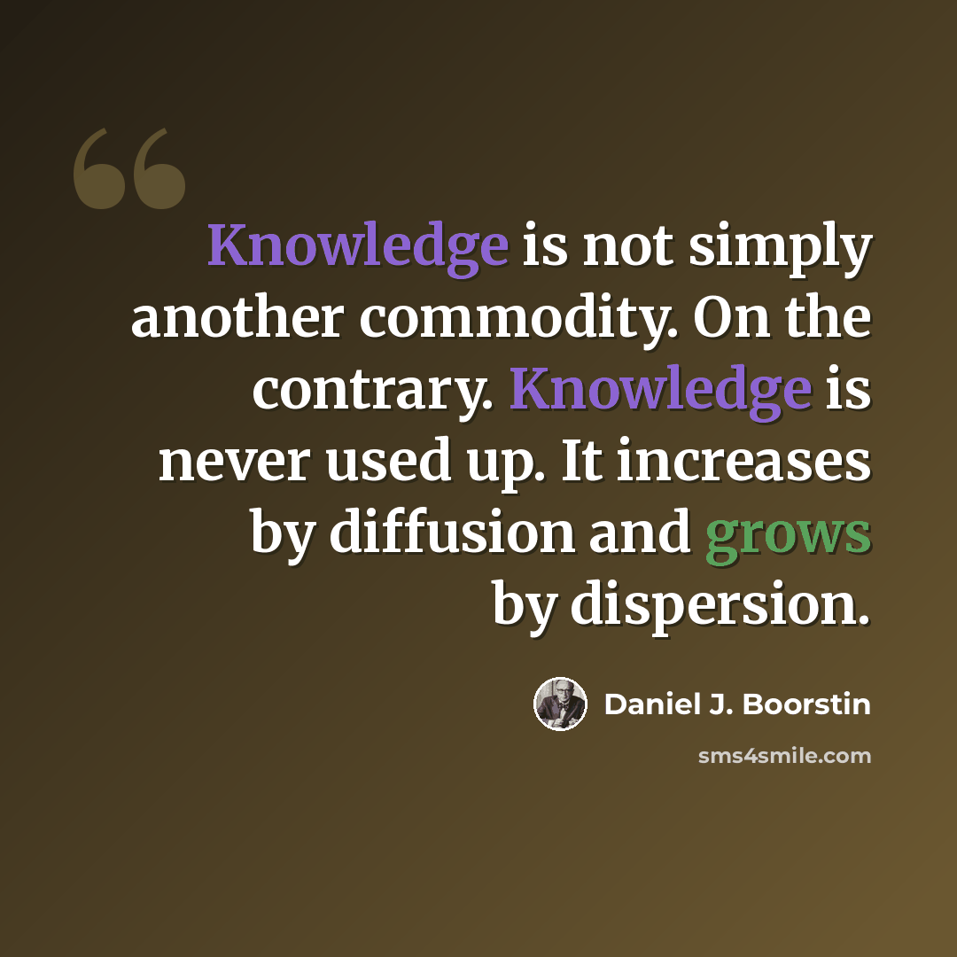“Knowledge is not simply another commodity. On the contrary. Knowledge is never used up. It increases by diffusion and grows by dispersion.” quote by Daniel J. Boorstin