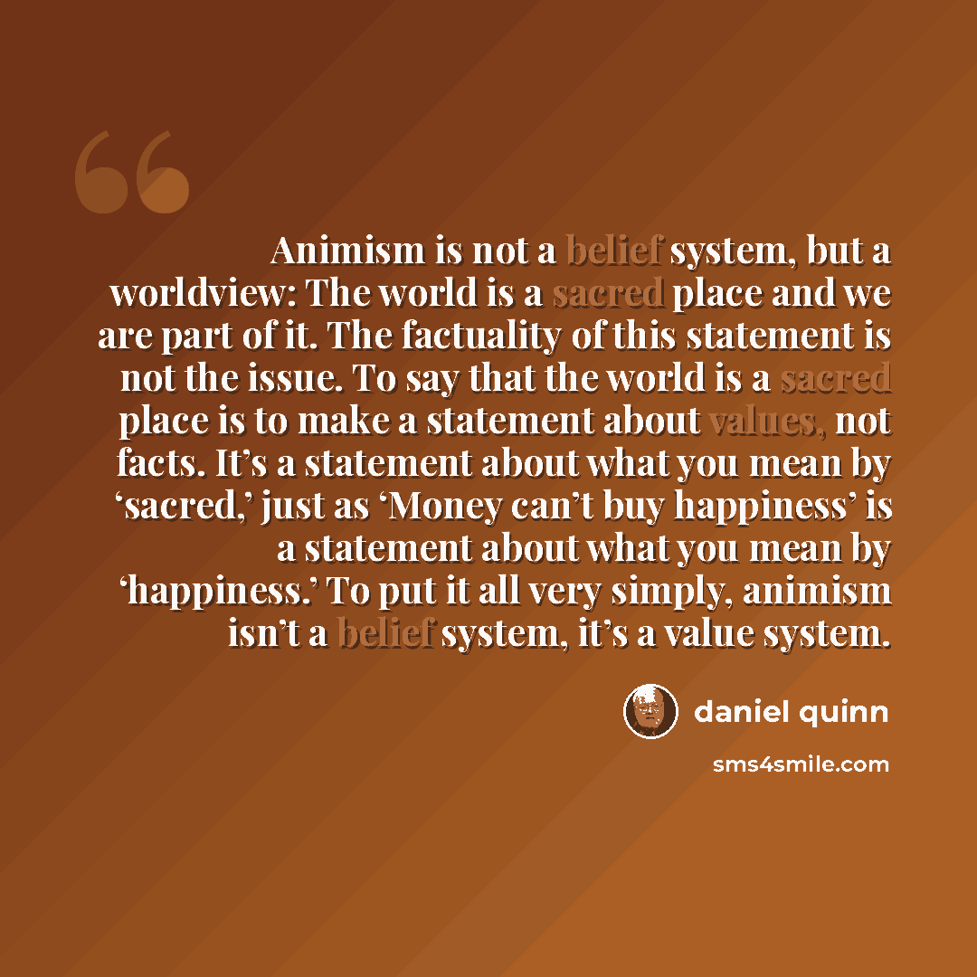 “Animism is not a belief system, but a worldview: The world is a sacred place and we are part of it. The factuality of this statement is not the issue. To say that the world is a sacred place is to make a statement about values, not facts. It’s a statement about what you mean by ‘sacred,’ just as…” quote by Daniel Quinn