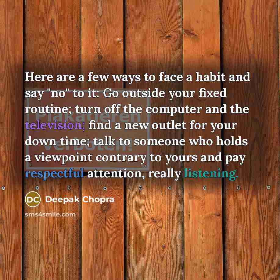 “Here are a few ways to face a habit and say "no" to it: Go outside your fixed routine; turn off the computer and the television; find a new outlet for your down time; talk to someone who holds a viewpoint contrary to yours and pay respectful attention, really listening.” quote by Deepak Chopra