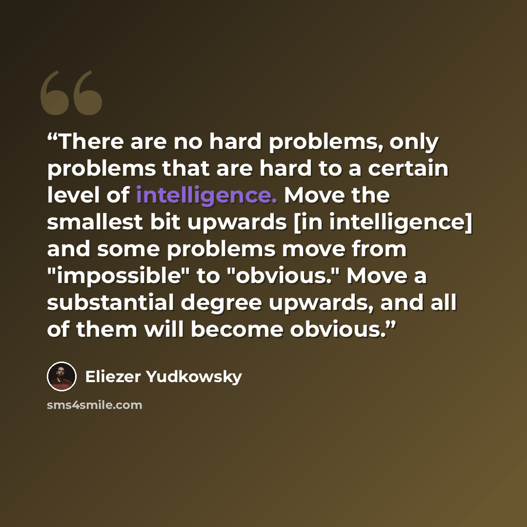 “There are no hard problems, only problems that are hard to a certain level of intelligence. Move the smallest bit upwards [in intelligence] and some problems move from "impossible" to "obvious." Move a substantial degree upwards, and all of them will become obvious.” quote by Eliezer Yudkowsky