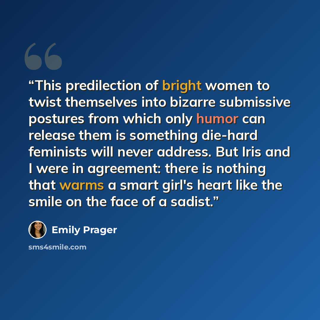 “This predilection of bright women to twist themselves into bizarre submissive postures from which only humor can release them is something die-hard feminists will never address. But Iris and I were in agreement: there is nothing that warms a smart girl's heart like the smile on the face of a sadist.” quote by Emily Prager