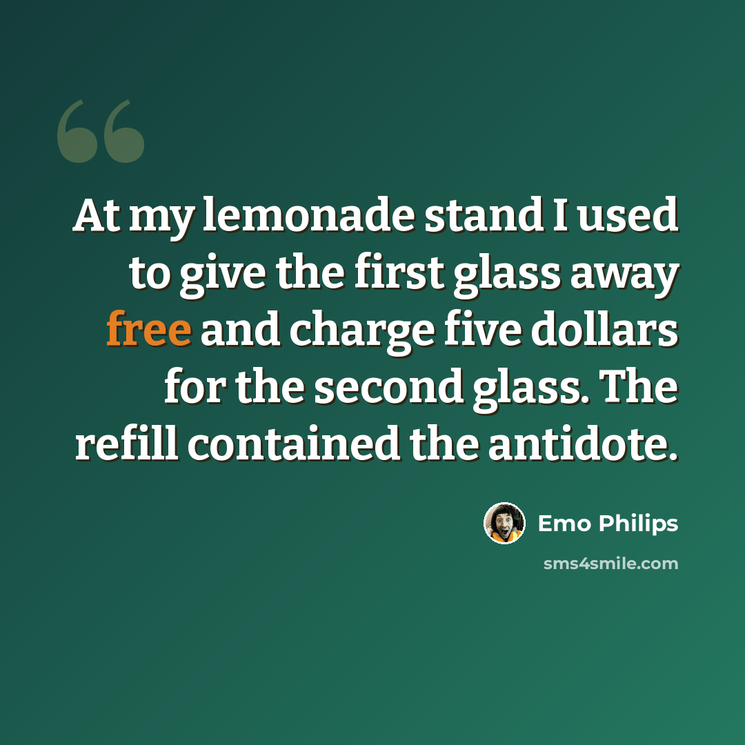 “At my lemonade stand I used to give the first glass away free and charge five dollars for the second glass. The refill contained the antidote.” quote by Emo Philips