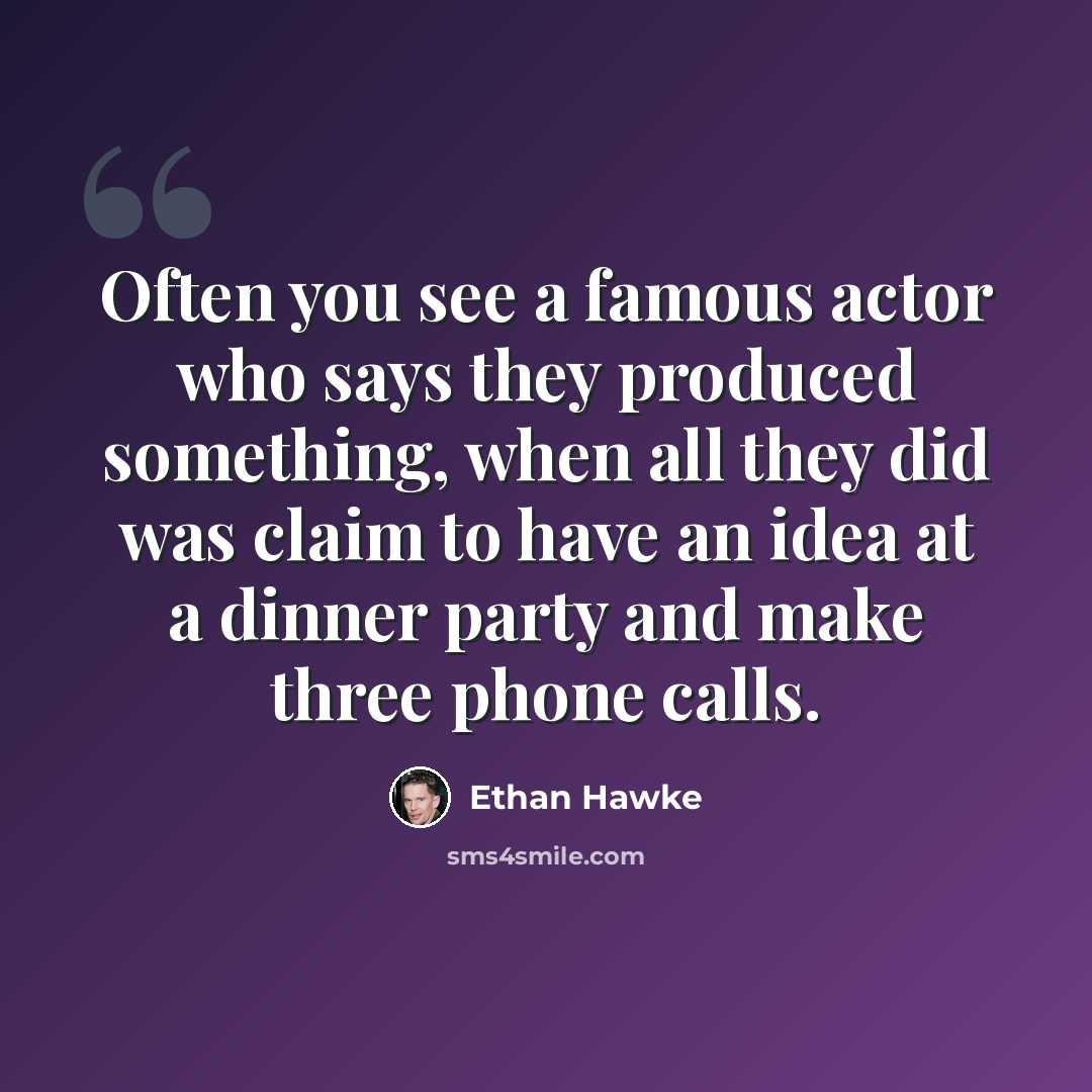 “Often you see a famous actor who says they produced something, when all they did was claim to have an idea at a dinner party and make three phone calls.” quote by Ethan Hawke