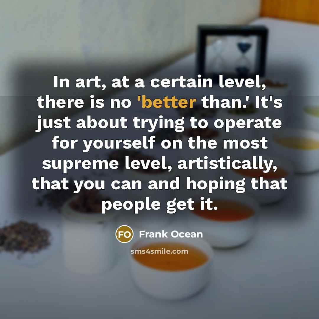 “In art, at a certain level, there is no 'better than.' It's just about trying to operate for yourself on the most supreme level, artistically, that you can and hoping that people get it.” quote by Frank Ocean