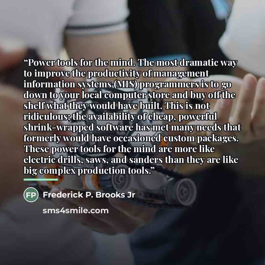 “Power tools for the mind. The most dramatic way to improve the productivity of management information systems (MIS) programmers is to go down to your local computer store and buy off the shelf what they would have built. This is not ridiculous; the availability of cheap, powerful shrink-wrapped…” quote by Frederick P. Brooks Jr