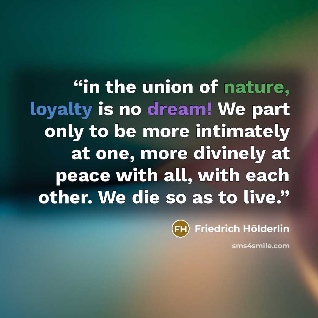 “in the union of nature, loyalty is no dream! We part only to be more intimately at one, more divinely at peace with all, with each other. We die so as to live.” quote by Friedrich Hölderlin