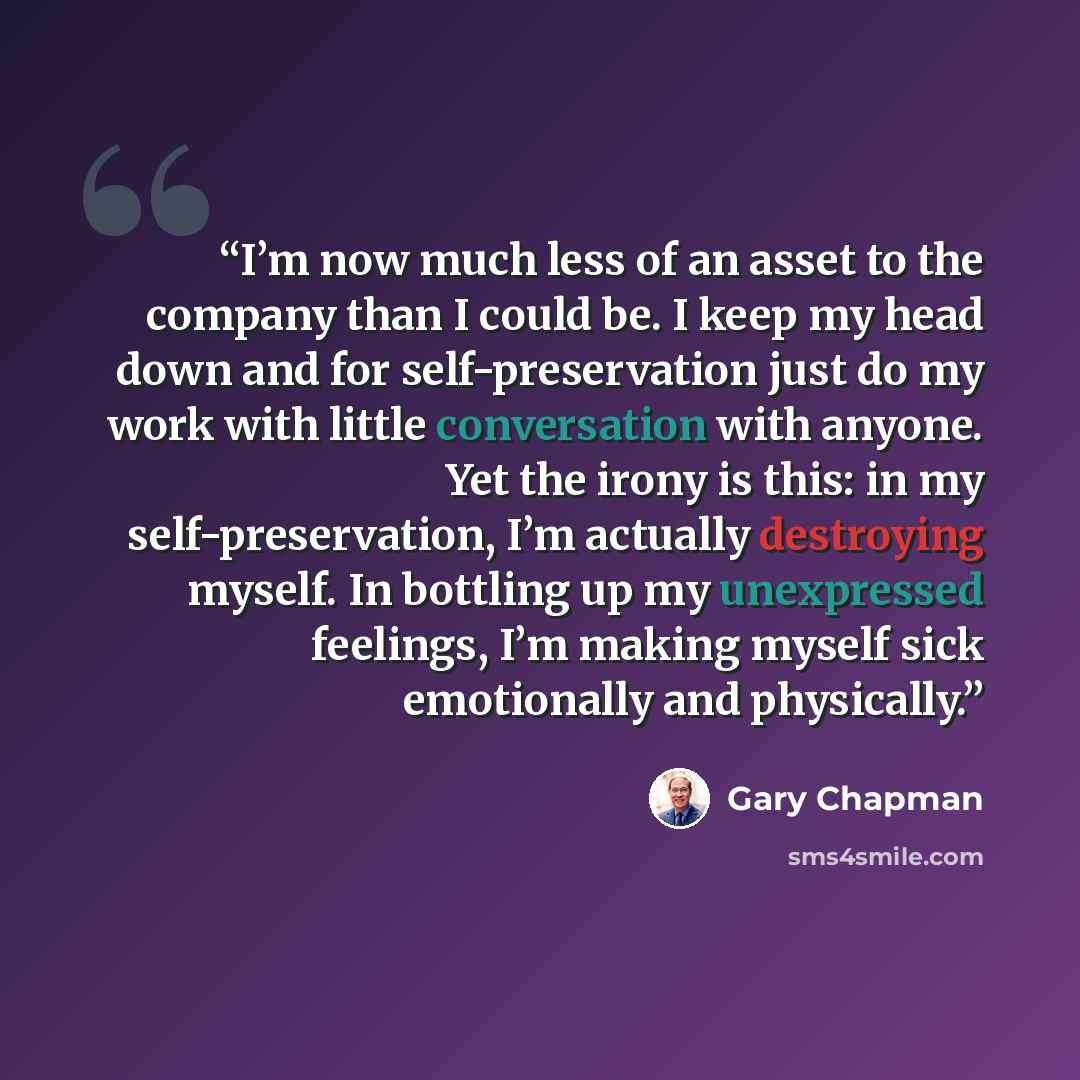 “I’m now much less of an asset to the company than I could be. I keep my head down and for self-preservation just do my work with little conversation with anyone. Yet the irony is this: in my self-preservation, I’m actually destroying myself. In bottling up my unexpressed feelings, I’m making…” quote by Gary Chapman
