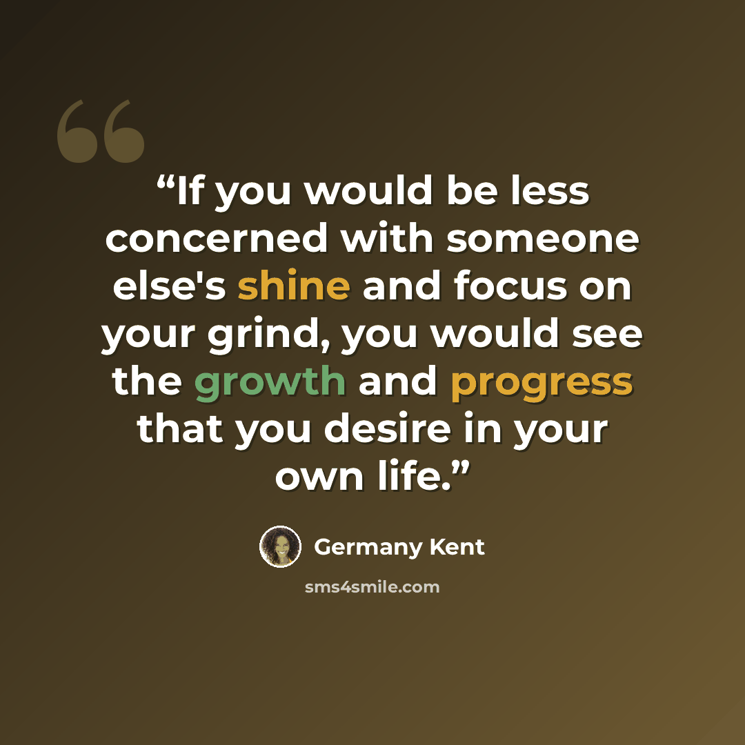 “If you would be less concerned with someone else's shine and focus on your grind, you would see the growth and progress that you desire in your own life.” quote by Germany Kent