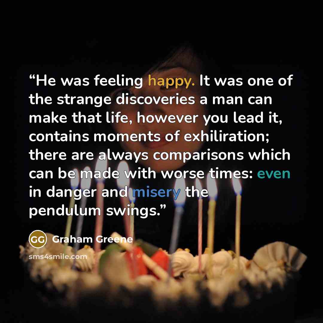 “He was feeling happy. It was one of the strange discoveries a man can make that life, however you lead it, contains moments of exhiliration; there are always comparisons which can be made with worse times: even in danger and misery the pendulum swings.” quote by Graham Greene