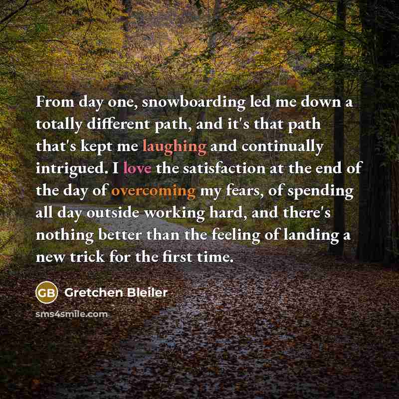 “From day one, snowboarding led me down a totally different path, and it's that path that's kept me laughing and continually intrigued. I love the satisfaction at the end of the day of overcoming my fears, of spending all day outside working hard, and there's nothing better than the feeling of…” quote by Gretchen Bleiler