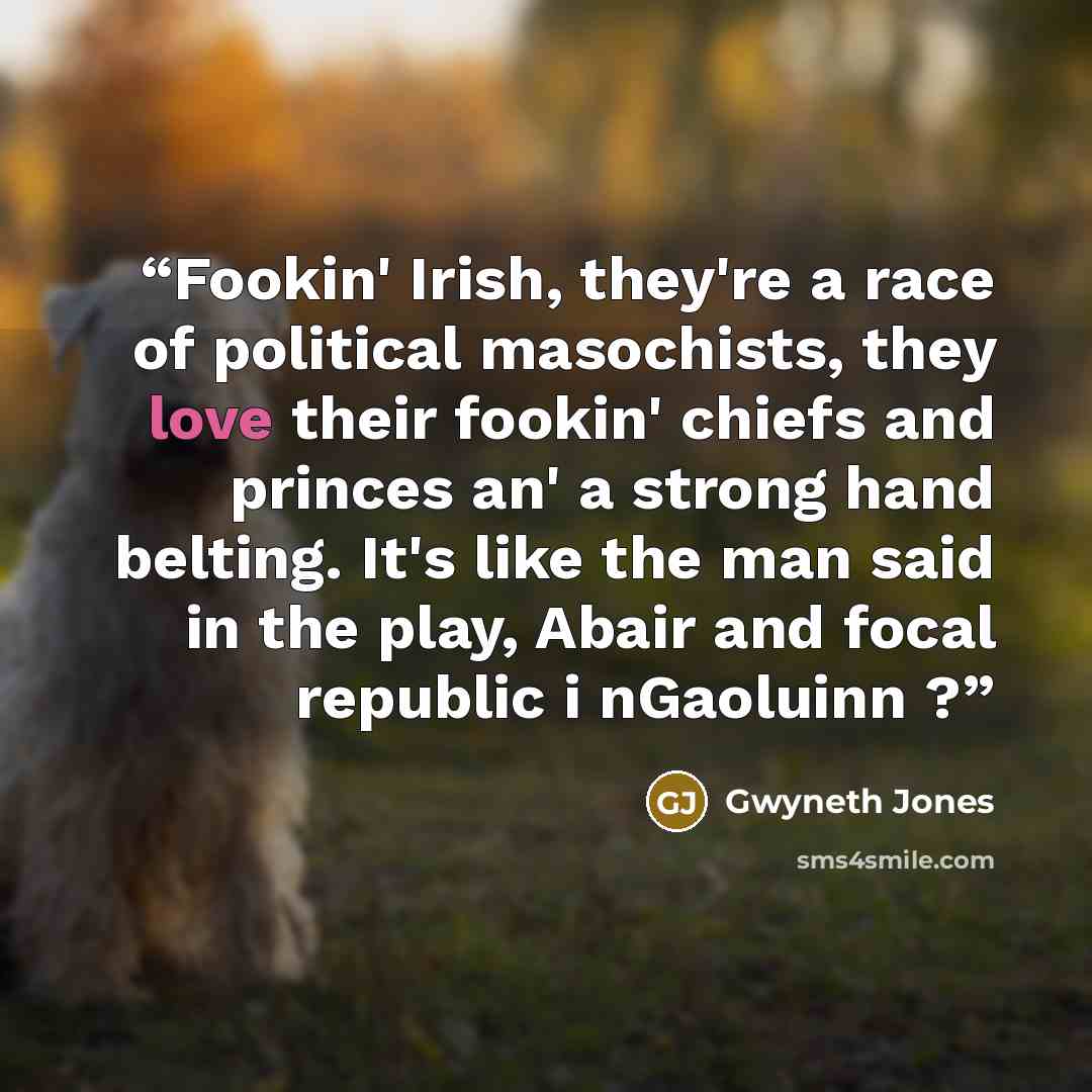 “Fookin' Irish, they're a race of political masochists, they love their fookin' chiefs and princes an' a strong hand belting. It's like the man said in the play, Abair and focal republic i nGaoluinn ?” quote by Gwyneth Jones