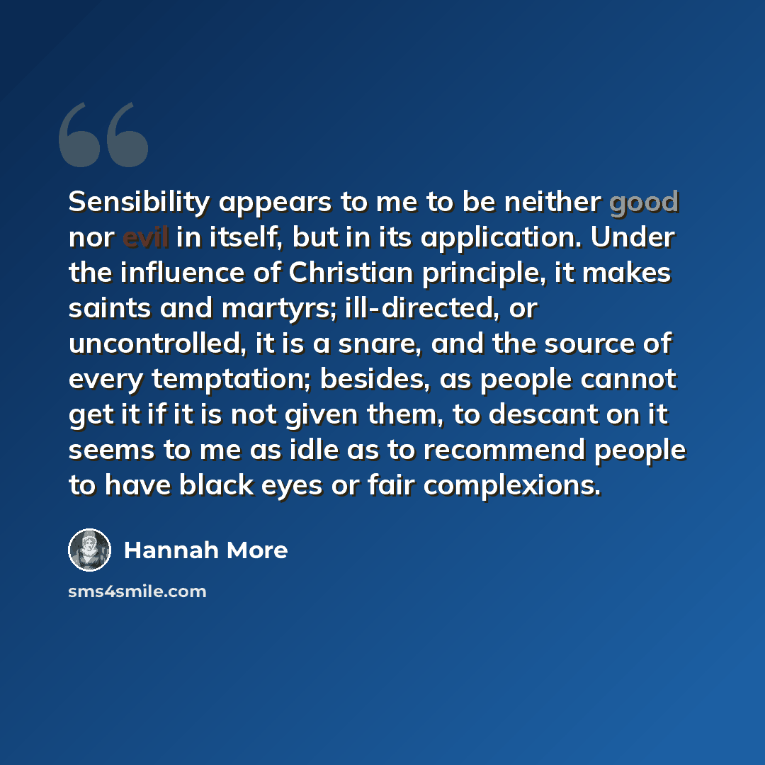 “Sensibility appears to me to be neither good nor evil in itself, but in its application. Under the influence of Christian principle, it makes saints and martyrs; ill-directed, or uncontrolled, it is a snare, and the source of every temptation; besides, as people cannot get it if it is not given…” quote by Hannah More