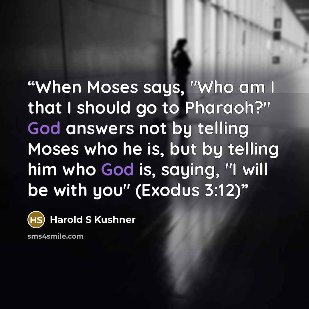 “When Moses says, "Who am I that I should go to Pharaoh?" God answers not by telling Moses who he is, but by telling him who God is, saying, "I will be with you" (Exodus 3:12)” quote by Harold S Kushner