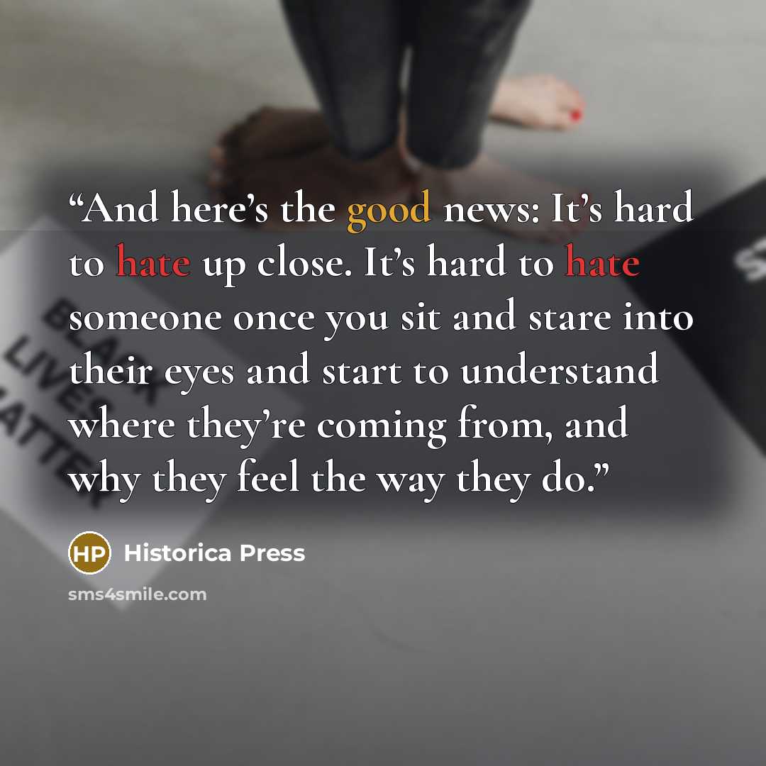 “And here’s the good news: It’s hard to hate up close. It’s hard to hate someone once you sit and stare into their eyes and start to understand where they’re coming from, and why they feel the way they do.” quote by Historica Press