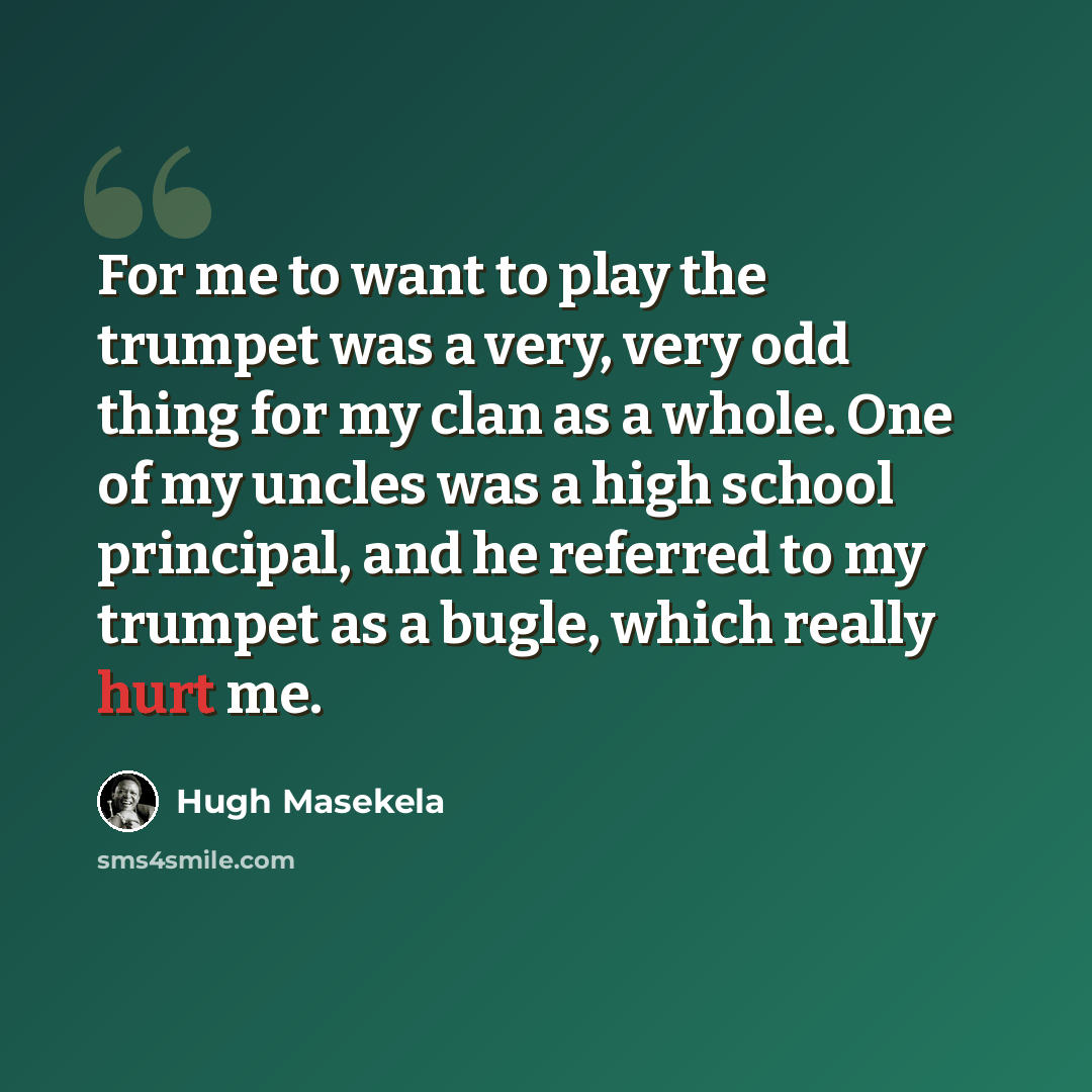 “For me to want to play the trumpet was a very, very odd thing for my clan as a whole. One of my uncles was a high school principal, and he referred to my trumpet as a bugle, which really hurt me.” quote by Hugh Masekela