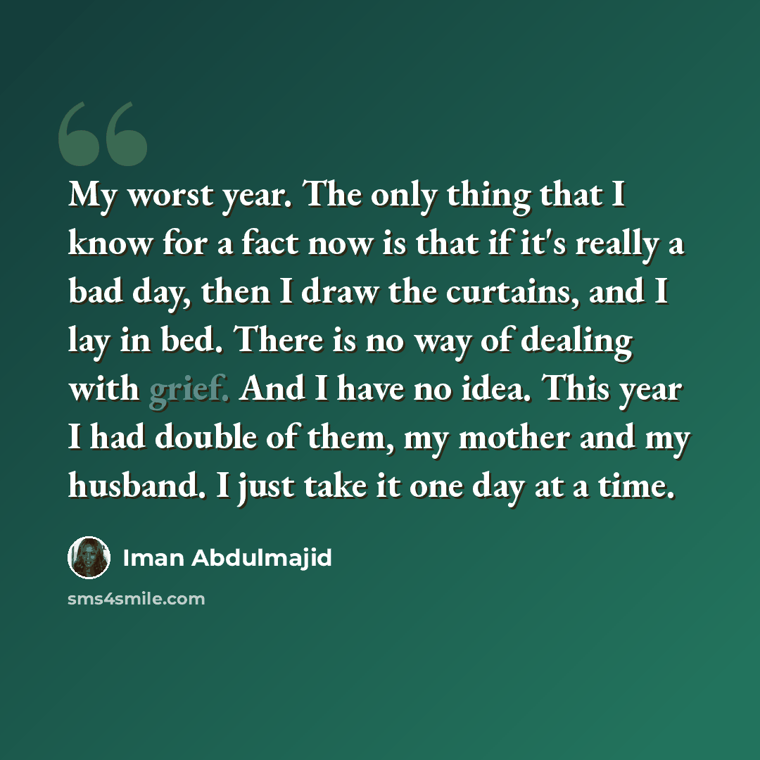 “My worst year. The only thing that I know for a fact now is that if it's really a bad day, then I draw the curtains, and I lay in bed. There is no way of dealing with grief. And I have no idea. This year I had double of them, my mother and my husband. I just take it one day at a time.” quote by Iman Abdulmajid