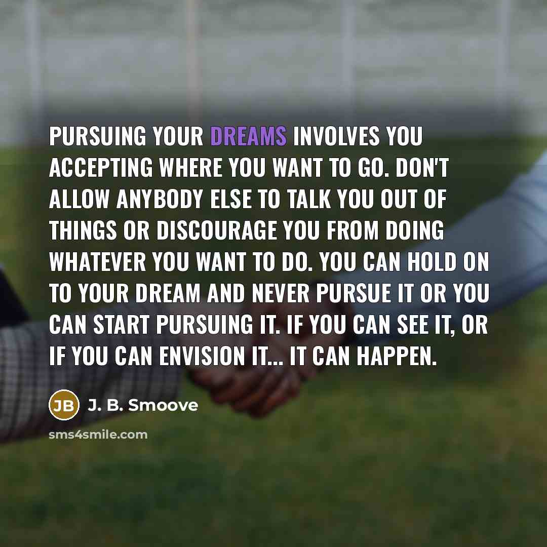 “Pursuing your dreams involves you accepting where you want to go. Don't allow anybody else to talk you out of things or discourage you from doing whatever you want to do. You can hold on to your dream and never pursue it or you can start pursuing it. If you can see it, or if you can envision it…” quote by J. B. Smoove