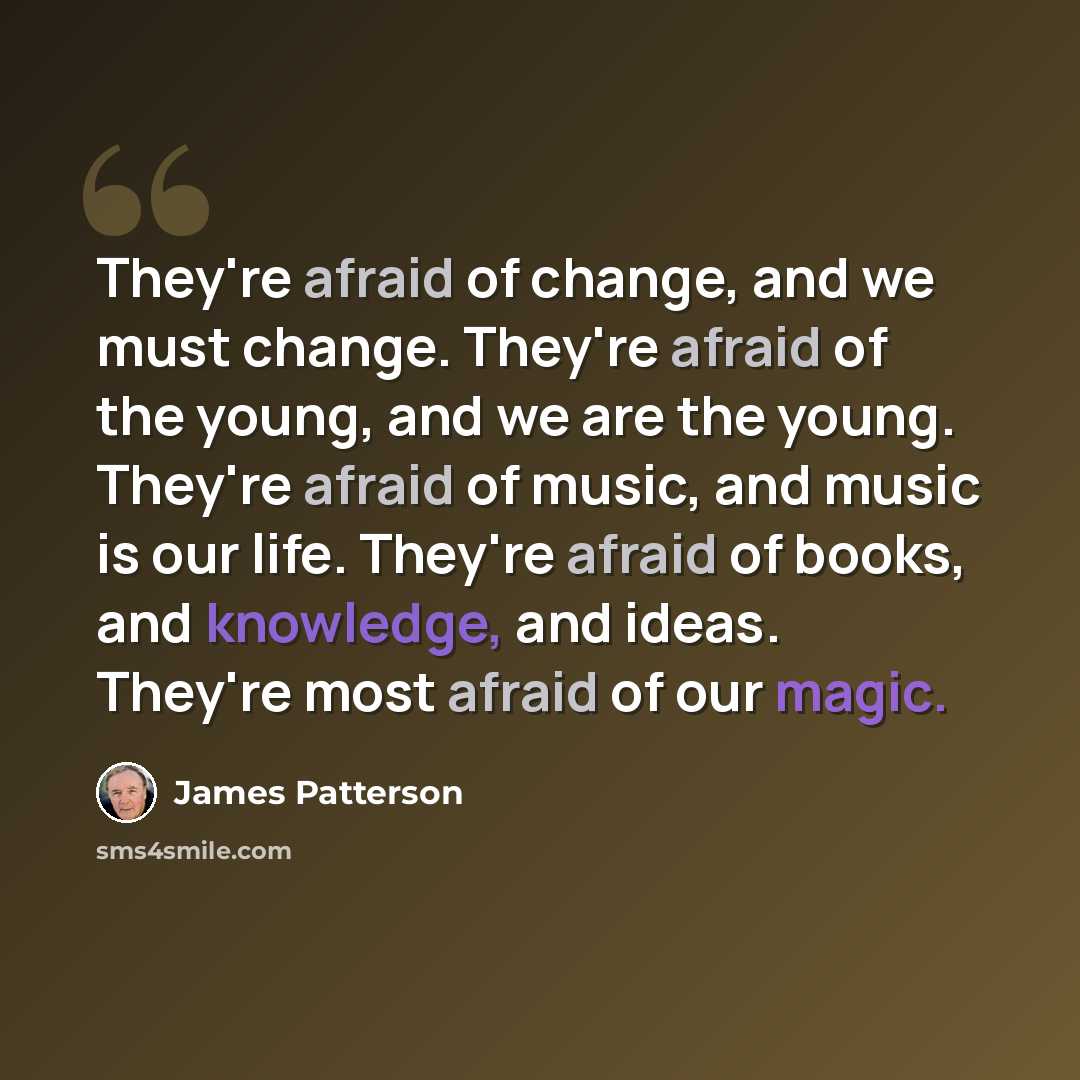 “They're afraid of change, and we must change. They're afraid of the young, and we are the young. They're afraid of music, and music is our life. They're afraid of books, and knowledge, and ideas. They're most afraid of our magic.” quote by James Patterson