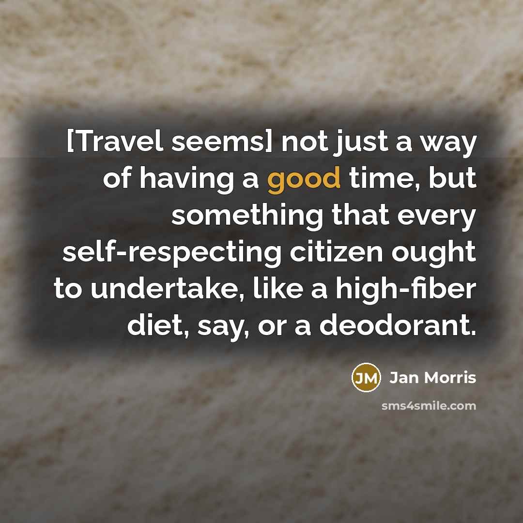 “[Travel seems] not just a way of having a good time, but something that every self-respecting citizen ought to undertake, like a high-fiber diet, say, or a deodorant.” quote by Jan Morris