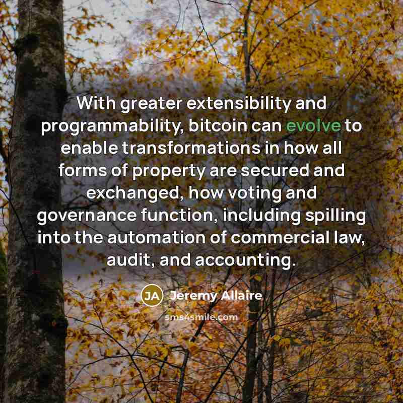 “With greater extensibility and programmability, bitcoin can evolve to enable transformations in how all forms of property are secured and exchanged, how voting and governance function, including spilling into the automation of commercial law, audit, and accounting.” quote by Jeremy Allaire