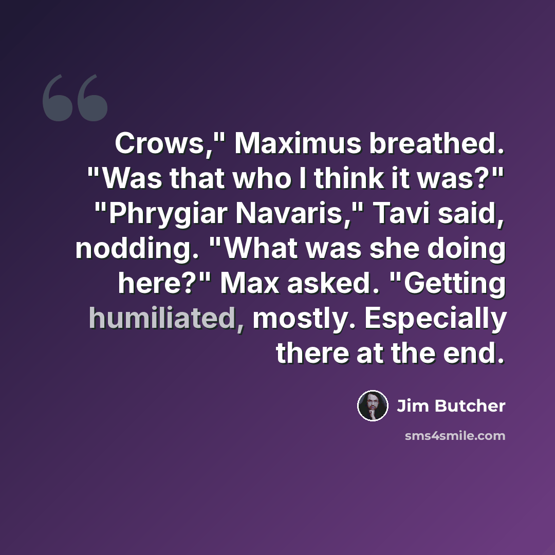 “Crows," Maximus breathed. "Was that who I think it was?" "Phrygiar Navaris," Tavi said, nodding. "What was she doing here?" Max asked. "Getting humiliated, mostly. Especially there at the end.” quote by Jim Butcher