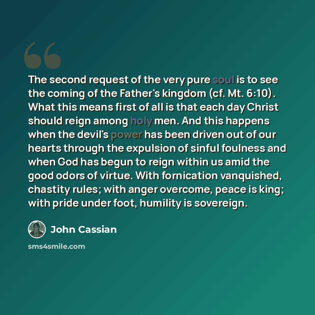 “The second request of the very pure soul is to see the coming of the Father's kingdom (cf. Mt. 6:10). What this means first of all is that each day Christ should reign among holy men. And this happens when the devil's power has been driven out of our hearts through the expulsion of sinful foulness…” quote by John Cassian