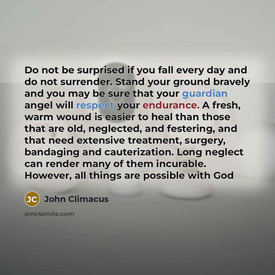 “Do not be surprised if you fall every day and do not surrender. Stand your ground bravely and you may be sure that your guardian angel will respect your endurance. A fresh, warm wound is easier to heal than those that are old, neglected, and festering, and that need extensive treatment, surgery…” quote by John Climacus
