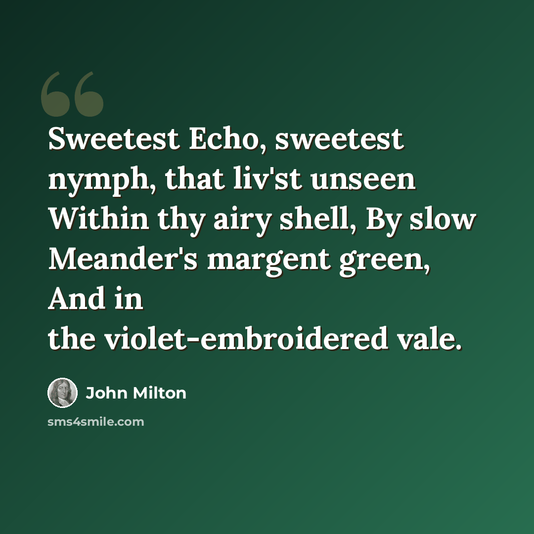 “Sweetest Echo, sweetest nymph, that liv'st unseen Within thy airy shell, By slow Meander's margent green, And in the violet-embroidered vale.” quote by John Milton