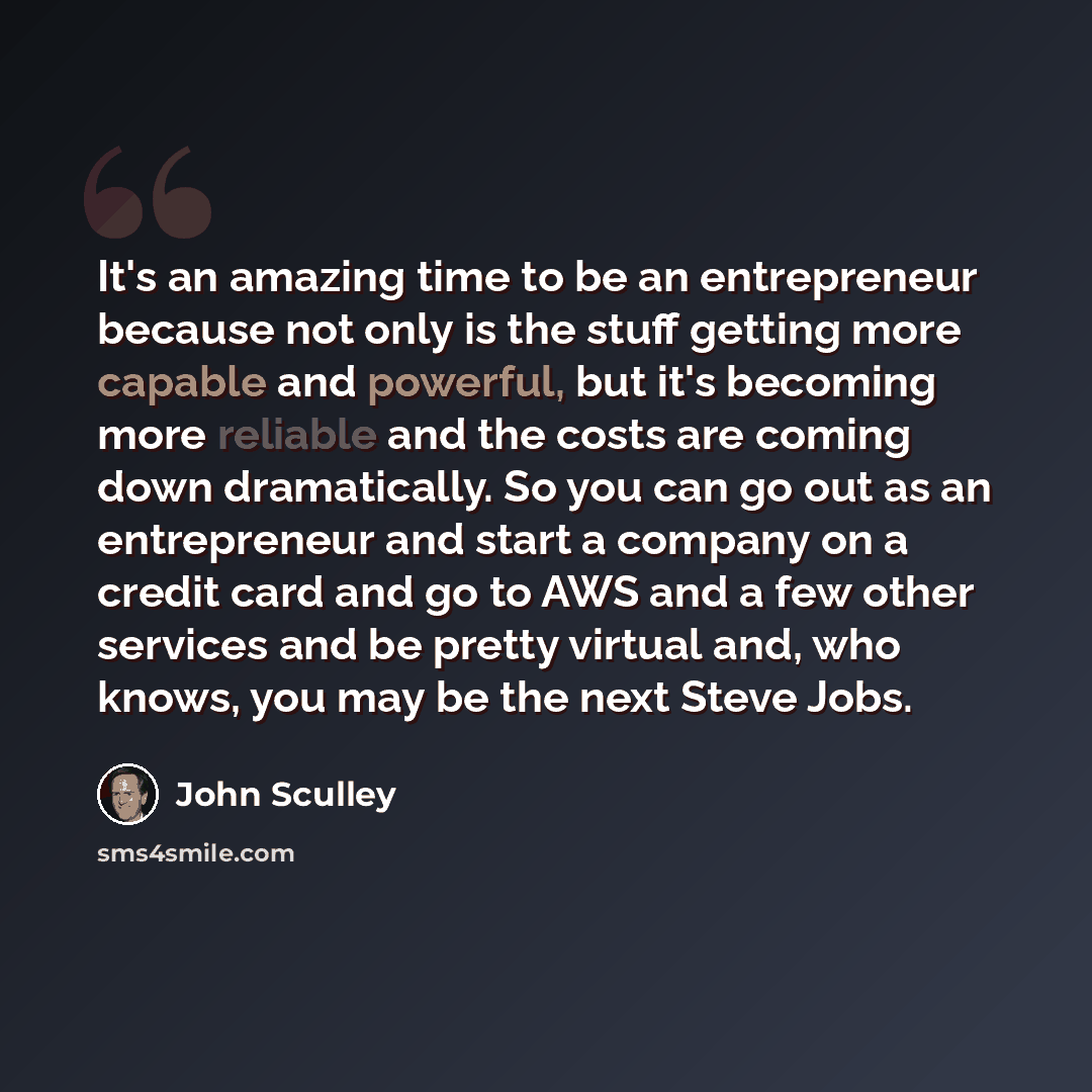 “It's an amazing time to be an entrepreneur because not only is the stuff getting more capable and powerful, but it's becoming more reliable and the costs are coming down dramatically. So you can go out as an entrepreneur and start a company on a credit card and go to AWS and a few other services…” quote by John Sculley