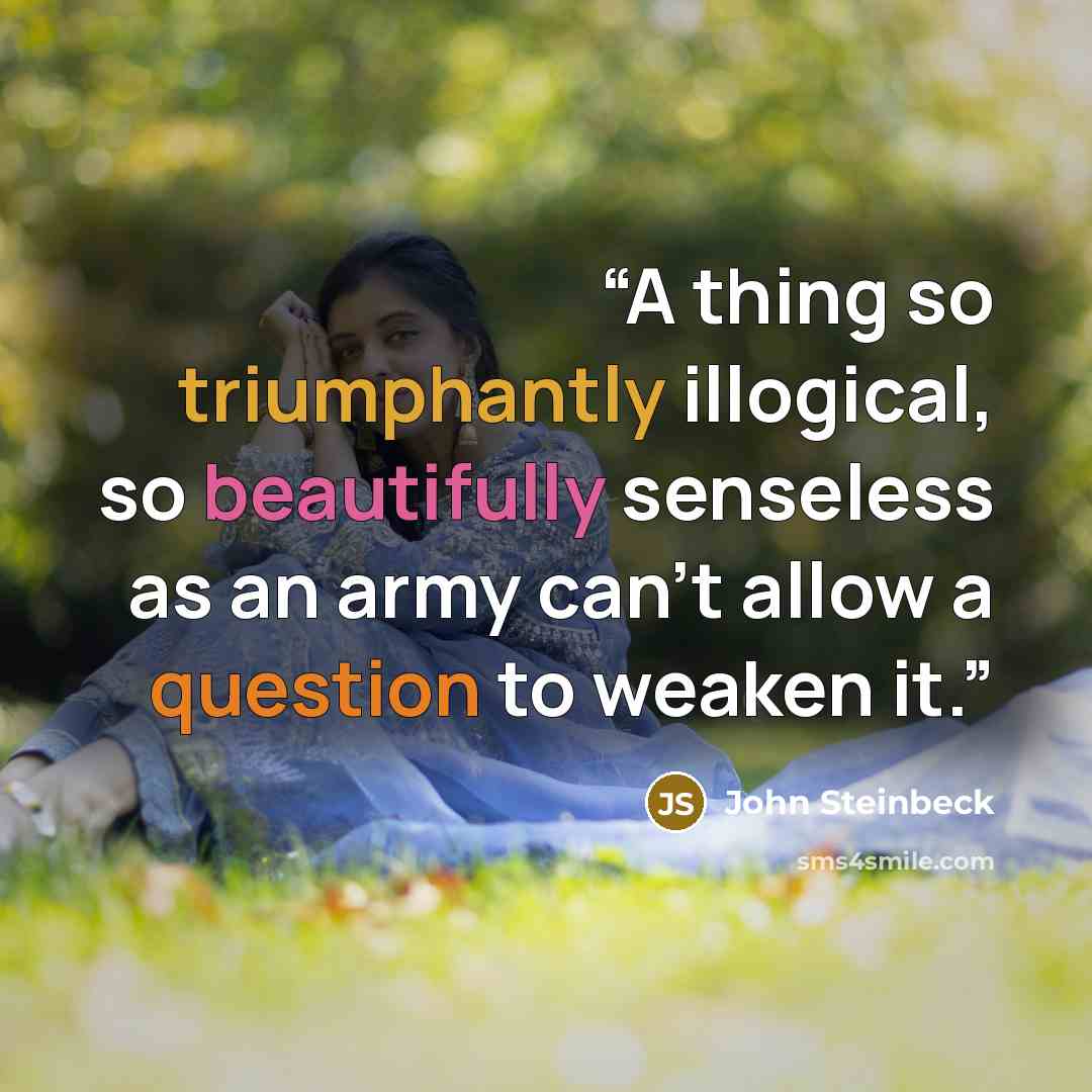 “A thing so triumphantly illogical, so beautifully senseless as an army can’t allow a question to weaken it.” quote by John Steinbeck