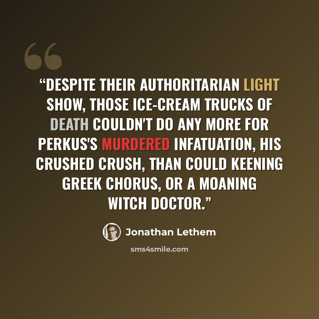 “Despite their authoritarian light show, those ice-cream trucks of death couldn't do any more for Perkus's murdered infatuation, his crushed crush, than could keening Greek chorus, or a moaning witch doctor.” quote by Jonathan Lethem