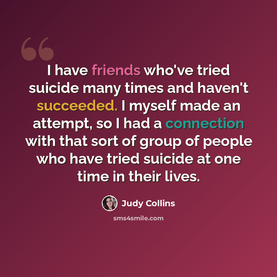 “I have friends who've tried suicide many times and haven't succeeded. I myself made an attempt, so I had a connection with that sort of group of people who have tried suicide at one time in their lives.” quote by Judy Collins