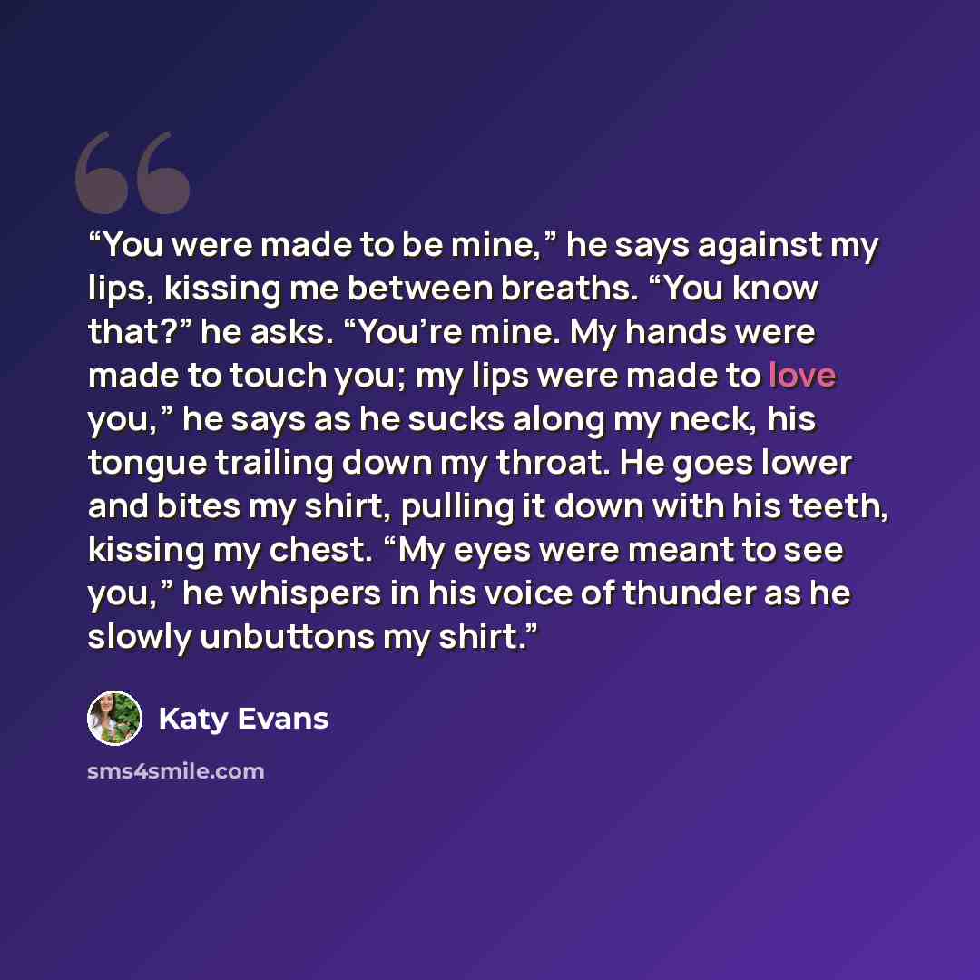 “You were made to be mine,” he says against my lips, kissing me between breaths. “You know that?” he asks. “You’re mine. My hands were made to touch you; my lips were made to love you,” he says as he sucks along my neck, his tongue trailing down my throat. He goes lower and bites my shirt, pulling…” quote by Katy Evans