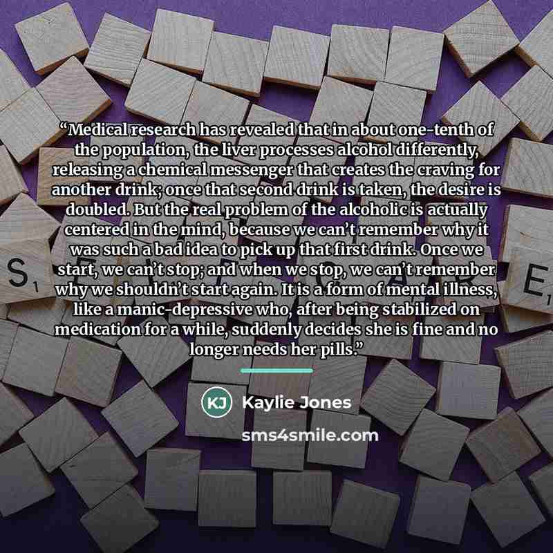 “Medical research has revealed that in about one-tenth of the population, the liver processes alcohol differently, releasing a chemical messenger that creates the craving for another drink; once that second drink is taken, the desire is doubled. But the real problem of the alcoholic is actually…” quote by Kaylie Jones