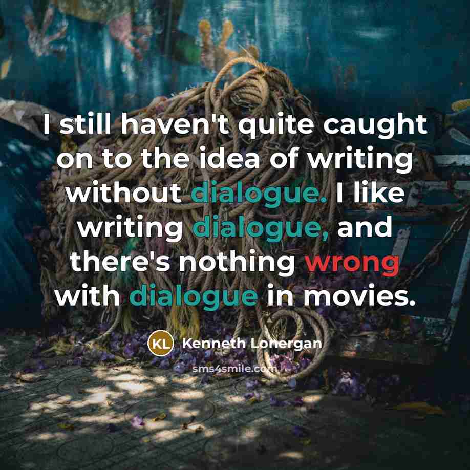“I still haven't quite caught on to the idea of writing without dialogue. I like writing dialogue, and there's nothing wrong with dialogue in movies.” quote by Kenneth Lonergan