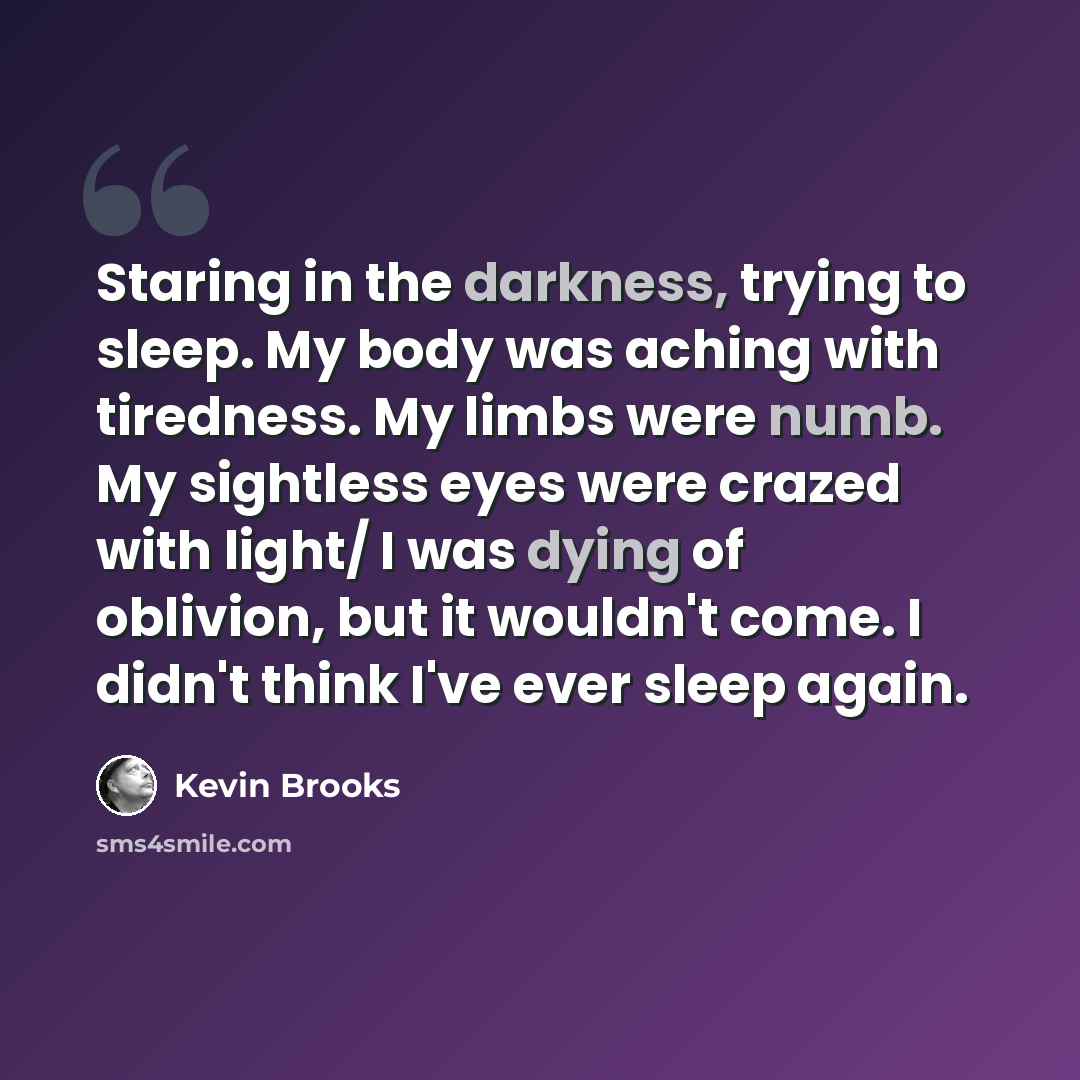 “Staring in the darkness, trying to sleep. My body was aching with tiredness. My limbs were numb. My sightless eyes were crazed with light/ I was dying of oblivion, but it wouldn't come. I didn't think I've ever sleep again.” quote by Kevin Brooks