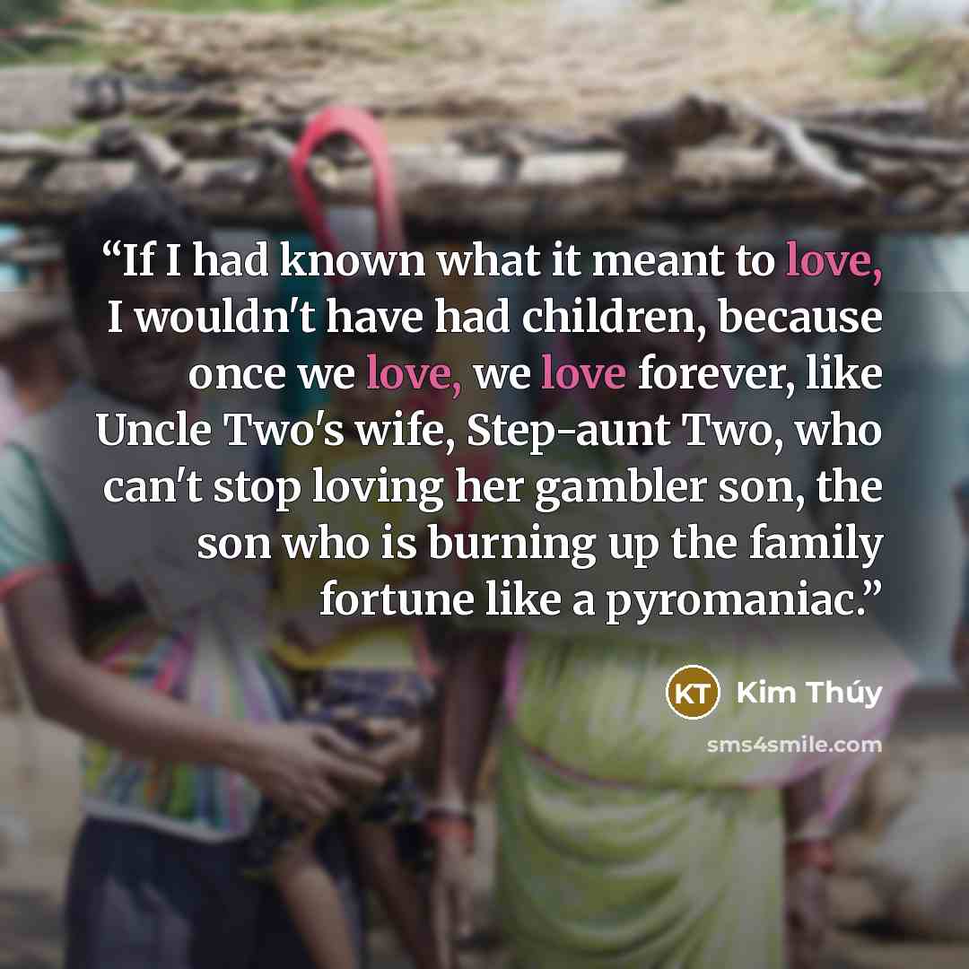 “If I had known what it meant to love, I wouldn't have had children, because once we love, we love forever, like Uncle Two's wife, Step-aunt Two, who can't stop loving her gambler son, the son who is burning up the family fortune like a pyromaniac.” quote by Kim Thúy