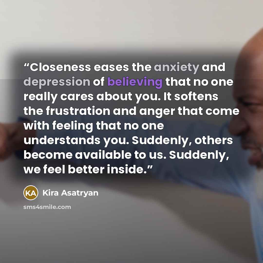 “Closeness eases the anxiety and depression of believing that no one really cares about you. It softens the frustration and anger that come with feeling that no one understands you. Suddenly, others become available to us. Suddenly, we feel better inside.” quote by Kira Asatryan