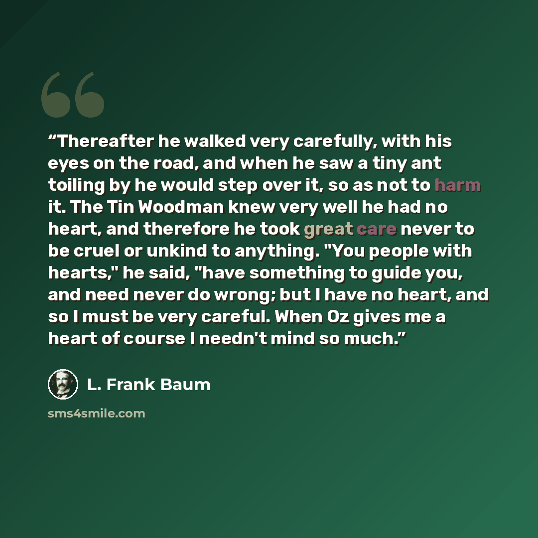 “Thereafter he walked very carefully, with his eyes on the road, and when he saw a tiny ant toiling by he would step over it, so as not to harm it. The Tin Woodman knew very well he had no heart, and therefore he took great care never to be cruel or unkind to anything. "You people with hearts," he…” quote by L. Frank Baum