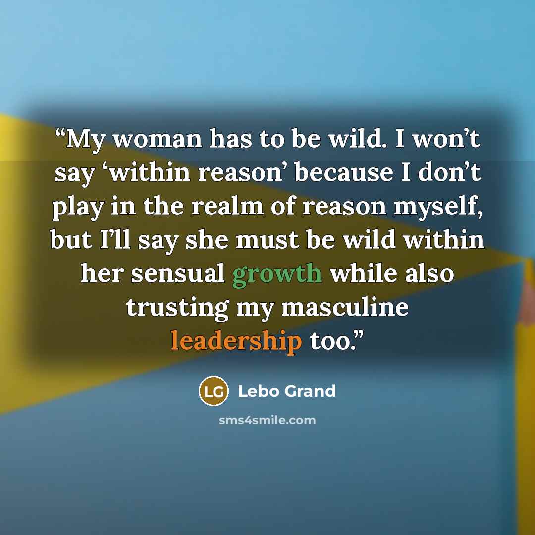 “My woman has to be wild. I won’t say ‘within reason’ because I don’t play in the realm of reason myself, but I’ll say she must be wild within her sensual growth while also trusting my masculine leadership too.” quote by Lebo Grand