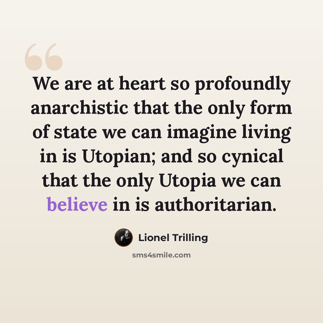 “We are at heart so profoundly anarchistic that the only form of state we can imagine living in is Utopian; and so cynical that the only Utopia we can believe in is authoritarian.” quote by Lionel Trilling