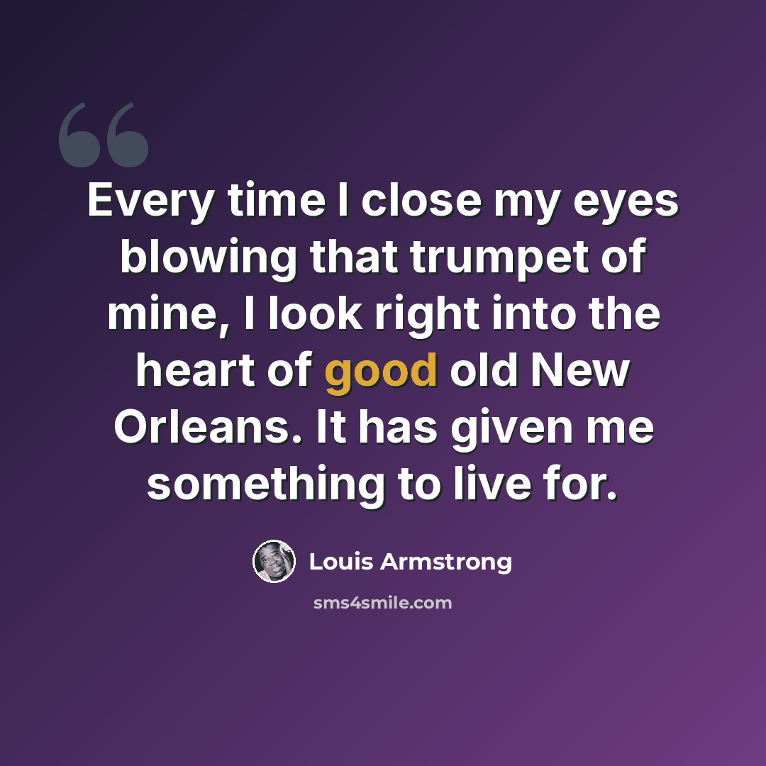 “Every time I close my eyes blowing that trumpet of mine, I look right into the heart of good old New Orleans. It has given me something to live for.” quote by Louis Armstrong