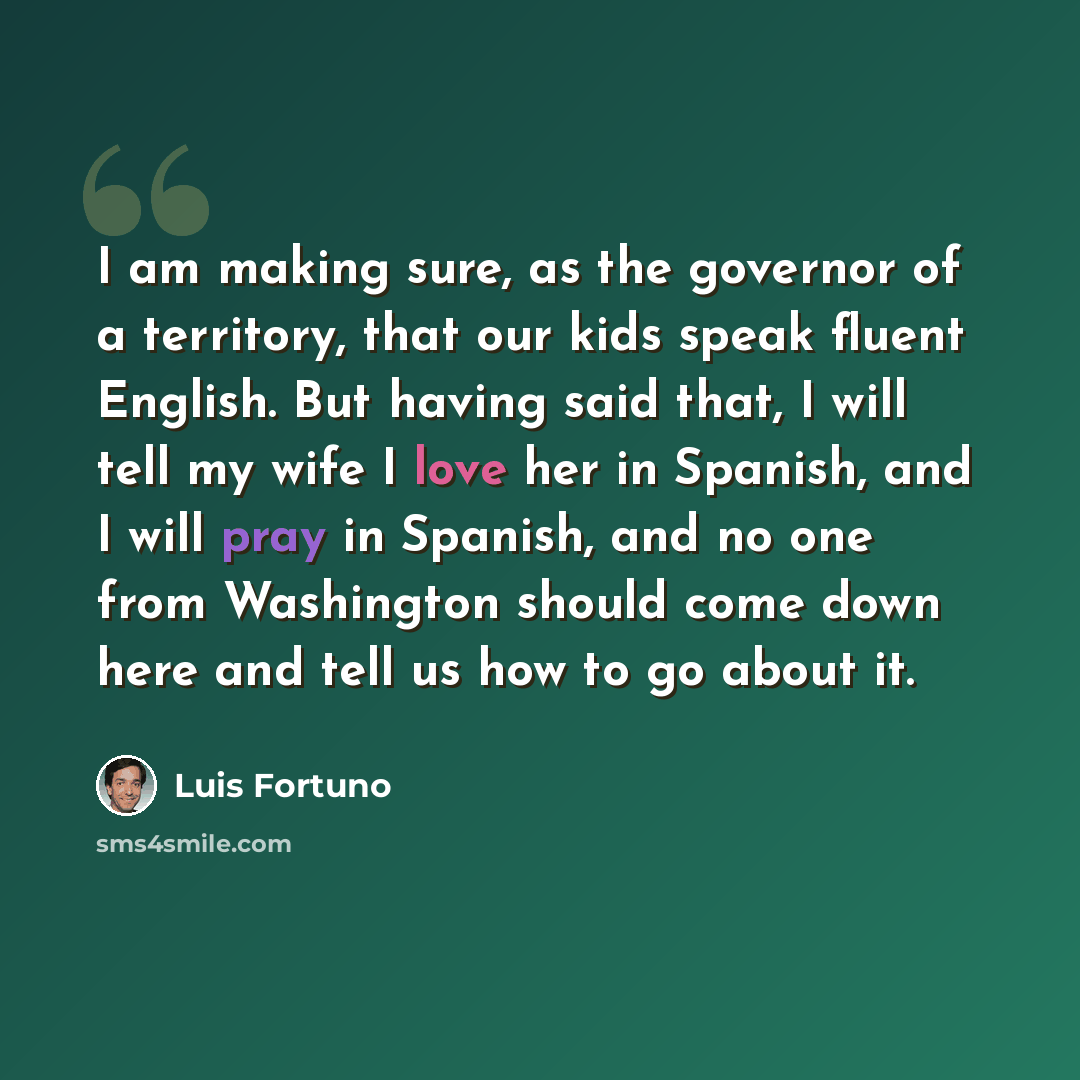 “I am making sure, as the governor of a territory, that our kids speak fluent English. But having said that, I will tell my wife I love her in Spanish, and I will pray in Spanish, and no one from Washington should come down here and tell us how to go about it.” quote by Luis Fortuno