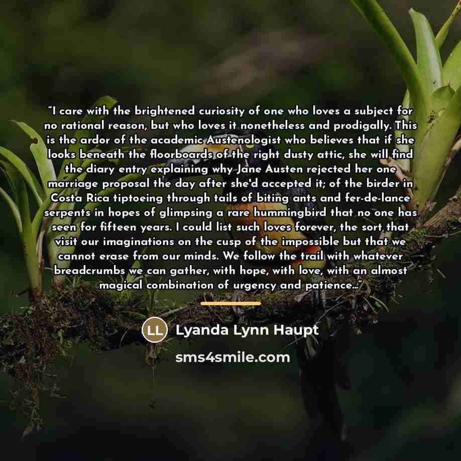 “I care with the brightened curiosity of one who loves a subject for no rational reason, but who loves it nonetheless and prodigally. This is the ardor of the academic Austenologist who believes that if she looks beneath the floorboards of the right dusty attic, she will find the diary entry…” quote by Lyanda Lynn Haupt