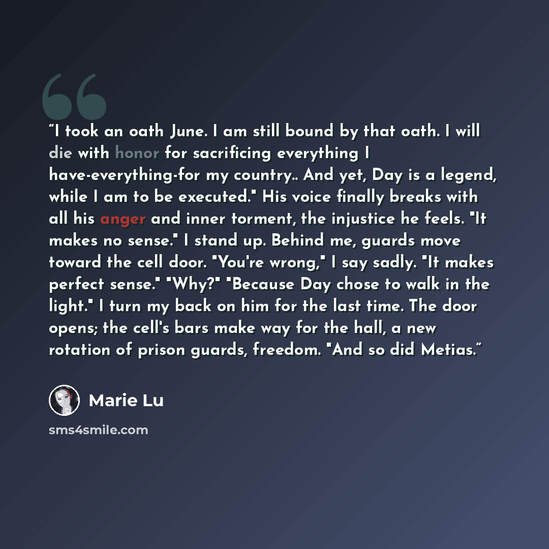 “I took an oath June. I am still bound by that oath. I will die with honor for sacrificing everything I have-everything-for my country.. And yet, Day is a legend, while I am to be executed." His voice finally breaks with all his anger and inner torment, the injustice he feels. "It makes no sense."…” quote by Marie Lu