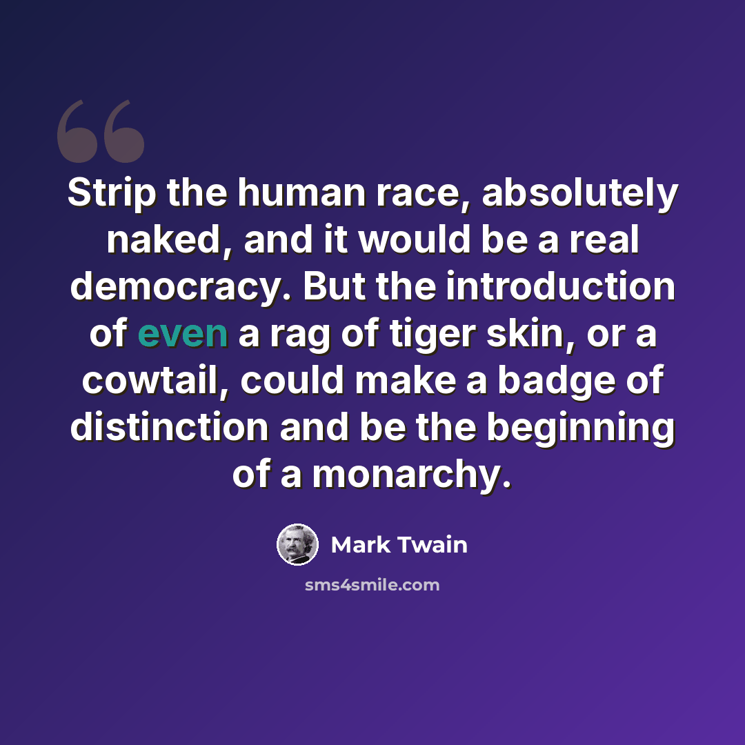 “Strip the human race, absolutely naked, and it would be a real democracy. But the introduction of even a rag of tiger skin, or a cowtail, could make a badge of distinction and be the beginning of a monarchy.” quote by Mark Twain