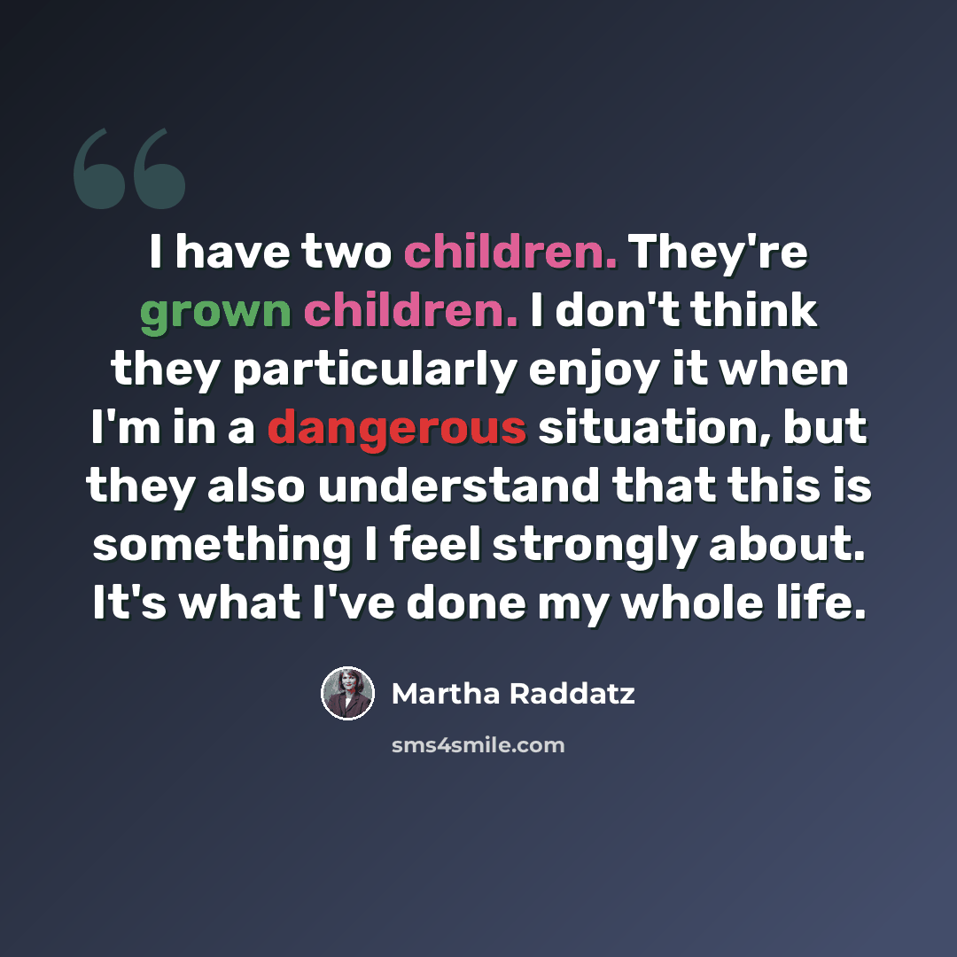 “I have two children. They're grown children. I don't think they particularly enjoy it when I'm in a dangerous situation, but they also understand that this is something I feel strongly about. It's what I've done my whole life.” quote by Martha Raddatz