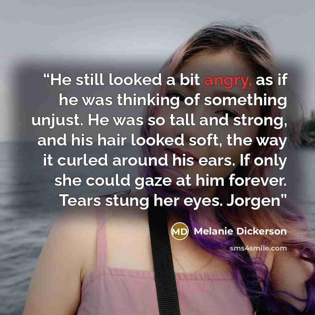 “He still looked a bit angry, as if he was thinking of something unjust. He was so tall and strong, and his hair looked soft, the way it curled around his ears. If only she could gaze at him forever. Tears stung her eyes. Jorgen” quote by Melanie Dickerson