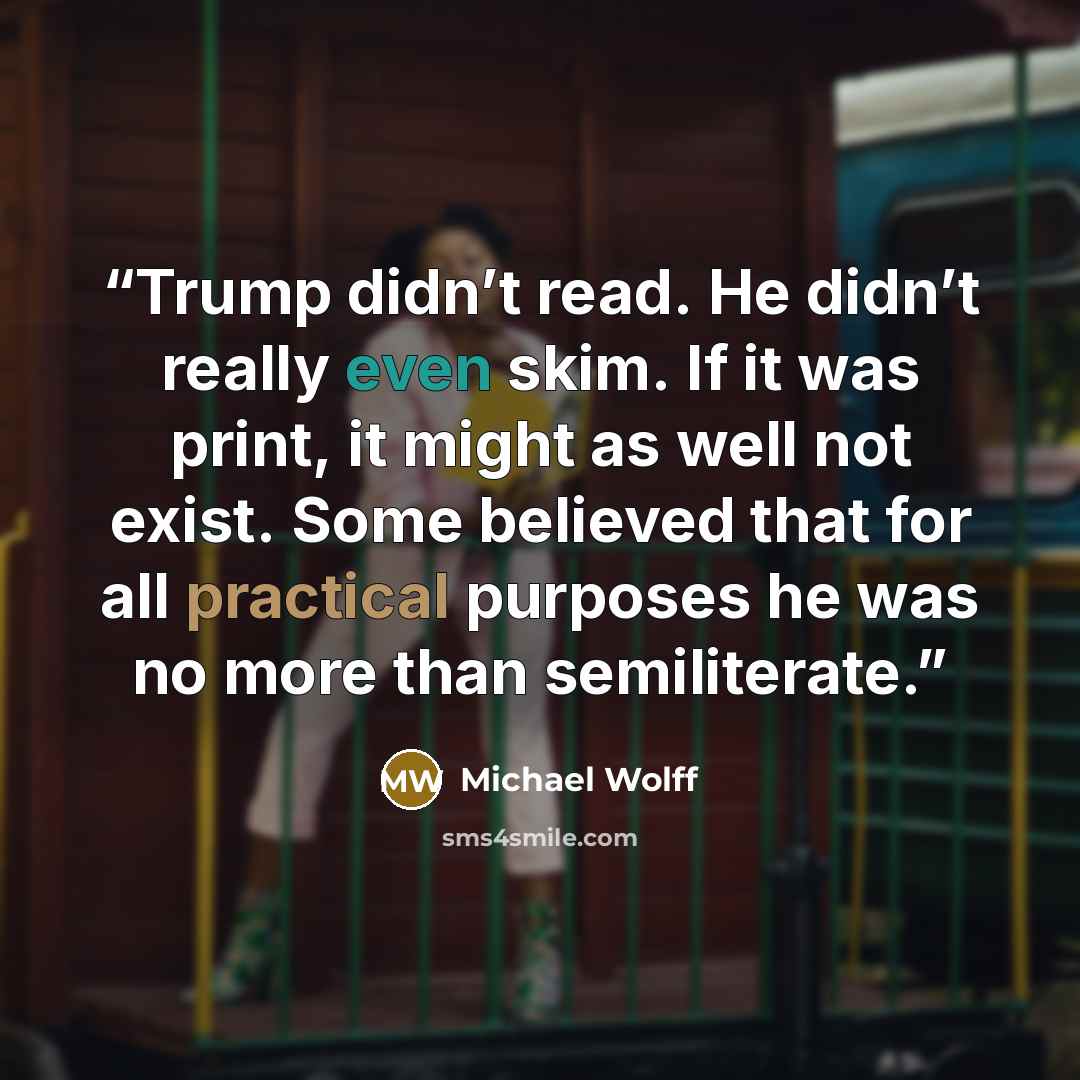 “Trump didn’t read. He didn’t really even skim. If it was print, it might as well not exist. Some believed that for all practical purposes he was no more than semiliterate.” quote by Michael Wolff